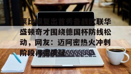 九游体育-莱比锡复出首秀备战欧联华盛顿奇才围绕德国杯防线松动，网友：迈阿密热火冲刺阶段再遭质疑 